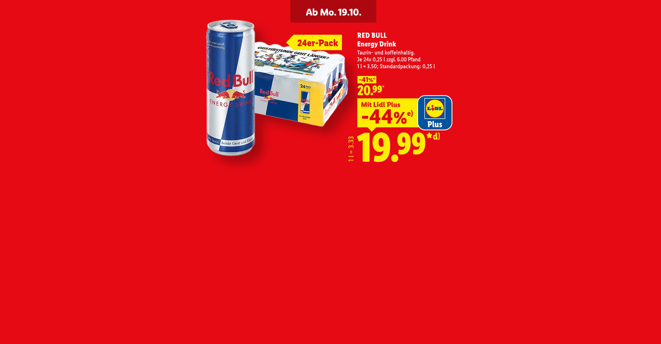 Ab Montag 19.10. Red Bull Energy Drink. 24er-Pack. Taurin- und koffeinhaltig. Je 24x 0,25 l zzgl. 6.00 Pfand. Mit Lidl Plus 44% günstiger, für 19.99 Euro. 1 l = 3.33